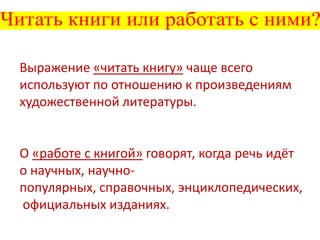 Выражение «читать книгу» чаще всего
используют по отношению к произведениям
художественной литературы.

О «работе с книгой» говорят, когда речь идёт
о научных, научнопопулярных, справочных, энциклопедических,
официальных изданиях.

 