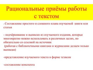Рациональные приѐмы работы
с текстом
- Составление

простого и сложного плана изучаемой книги или

статьи

- подчѐркивание и выписки из изучаемого издания, которые
многократно можно использовать в различных целях, но
обязательно со ссылкой на источник
(работая с библиотечными книгами и журналами делаем только
выписки)
-представление изучаемого текста в форме тезисов
-составление конспекта

 