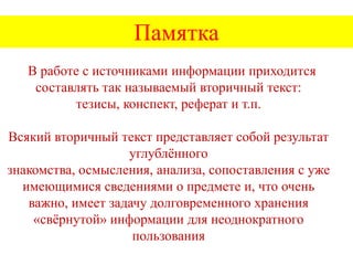 Памятка
В работе с источниками информации приходится
составлять так называемый вторичный текст:
тезисы, конспект, реферат и т.п.
Всякий вторичный текст представляет собой результат
углублѐнного
знакомства, осмысления, анализа, сопоставления с уже
имеющимися сведениями о предмете и, что очень
важно, имеет задачу долговременного хранения
«свѐрнутой» информации для неоднократного
пользования

 