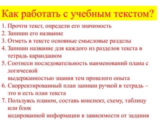 Как работать с учебным текстом?
1. Прочти текст, определи его значимость
2. Запиши его название
3. Отметь в тексте основные смысловые разделы
4. Запиши название для каждого из разделов текста в
тетрадь карандашом
5. Соотнеси последовательность наименований плана с
логической
выдержанностью знания тем прошлого опыта
6. Скорректированный план запиши ручкой в тетрадь –
это и есть план текста
7. Пользуясь планом, составь конспект, схему, таблицу
или блок
кодированной информации в зависимости от задания

 