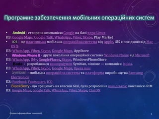 Програмне забезпечення мобільних операційних систем
•
- створена компанією Google на базі ядра Linux
ПЗ: Google Maps, Google Talk, WhatsApp, Viber, Skype, Play Market
•
- це власницька мобільна операційна система від Apple, iOS є похідною від Mac
OS X
ПЗ: WhatsApp, Viber, Skype, Google Maps, AppStore
- друге покоління операційної системи Windows Phone від Microsoft
ПЗ: WhatsApp, IM+, GooglePlaces, Skype, WindowsPhoneStore
•
Bada - розроблялася консорціумом Symbian, пізніше — компанією Nokia.
ПЗ: WhatsApp, Viber, Skype, Google Maps, Opera mini
•

- мобільна операційна система та платформа виробництва Samsung
Electronics
ПЗ: Facebook, Foursquare, ICQ
•

•
- що працюють на власній базі, була розроблена канадською компанією RIM
ПЗ: Google Maps, Google Talk, WhatsApp, Viber, Skype, ChatON

Основи інформаційних технологій

6

 
