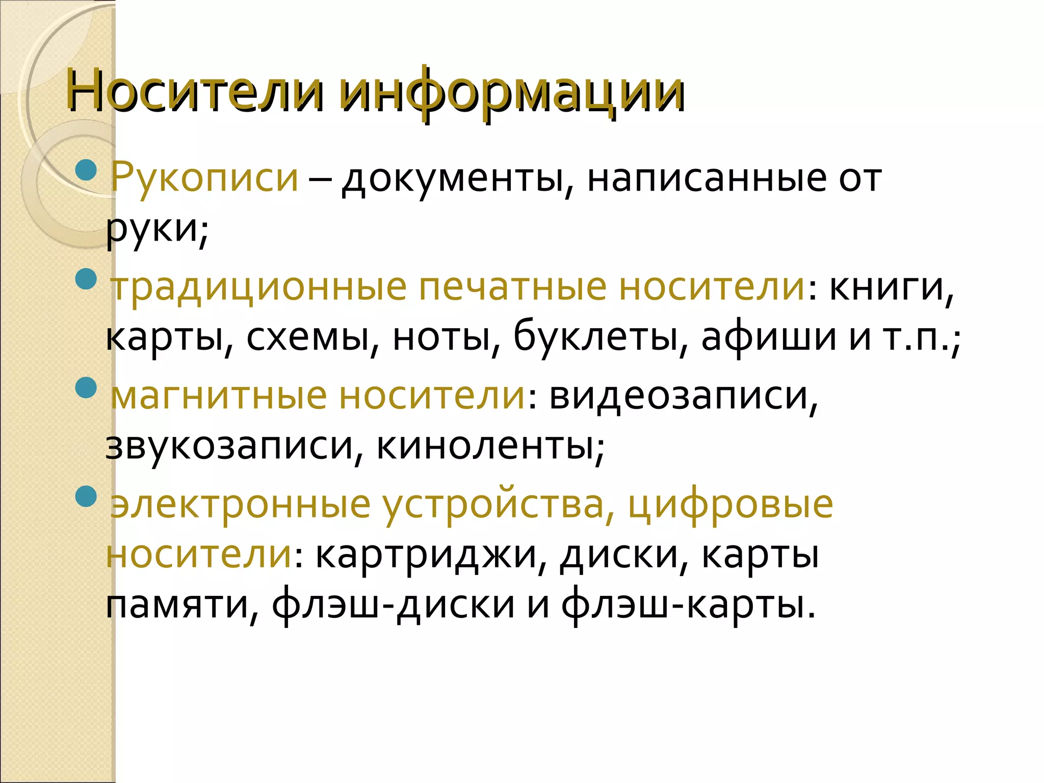 Носители информации
Рукописи – документы, написанные от

руки;
традиционные печатные носители: книги,
карты, схемы, ноты, буклеты, афиши и т.п.;
магнитные носители: видеозаписи,
звукозаписи, киноленты;
электронные устройства, цифровые
носители: картриджи, диски, карты
памяти, флэш-диски и флэш-карты.

 