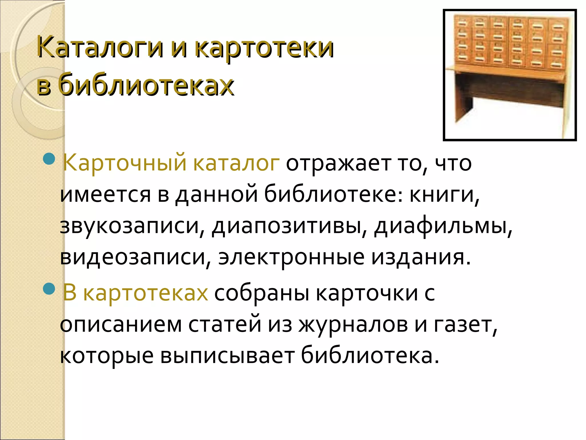 Каталоги и картотеки
в библиотеках
Карточный каталог отражает то, что

имеется в данной библиотеке: книги,
звукозаписи, диапозитивы, диафильмы,
видеозаписи, электронные издания.
В картотеках собраны карточки с
описанием статей из журналов и газет,
которые выписывает библиотека.

 