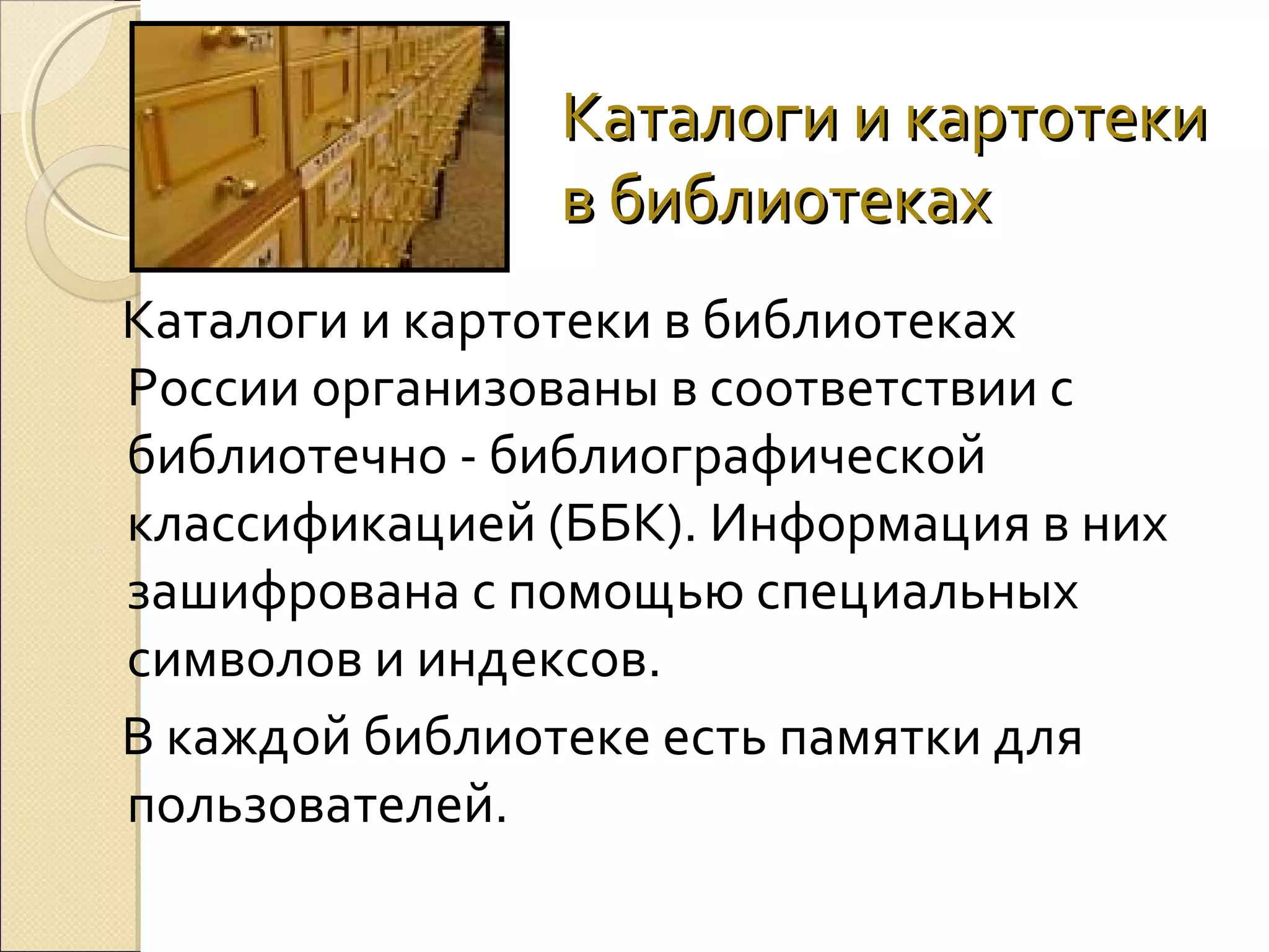 Каталоги и картотеки
в библиотеках
Каталоги и картотеки в библиотеках
России организованы в соответствии с
библиотечно - библиографической
классификацией (ББК). Информация в них
зашифрована с помощью специальных
символов и индексов.
В каждой библиотеке есть памятки для
пользователей.

 