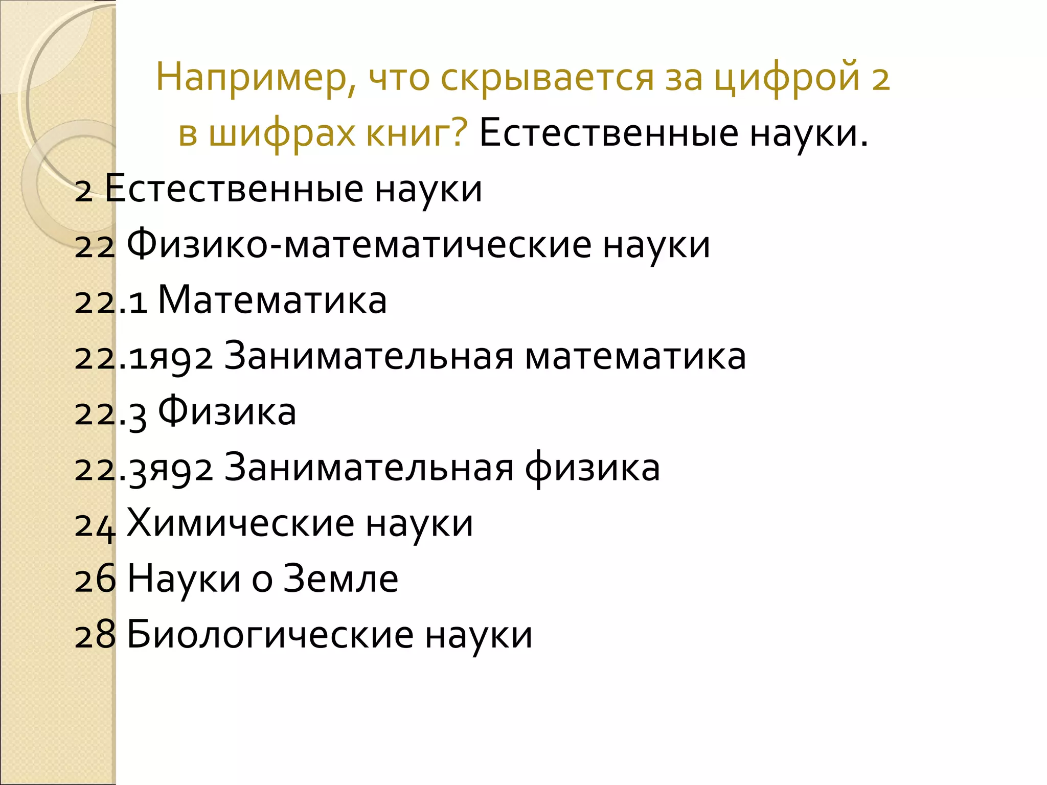 Например, что скрывается за цифрой 2
в шифрах книг? Естественные науки.
2 Естественные науки
22 Физико-математические науки
22.1 Математика
22.1я92 Занимательная математика
22.3 Физика
22.3я92 Занимательная физика
24 Химические науки
26 Науки о Земле
28 Биологические науки

 