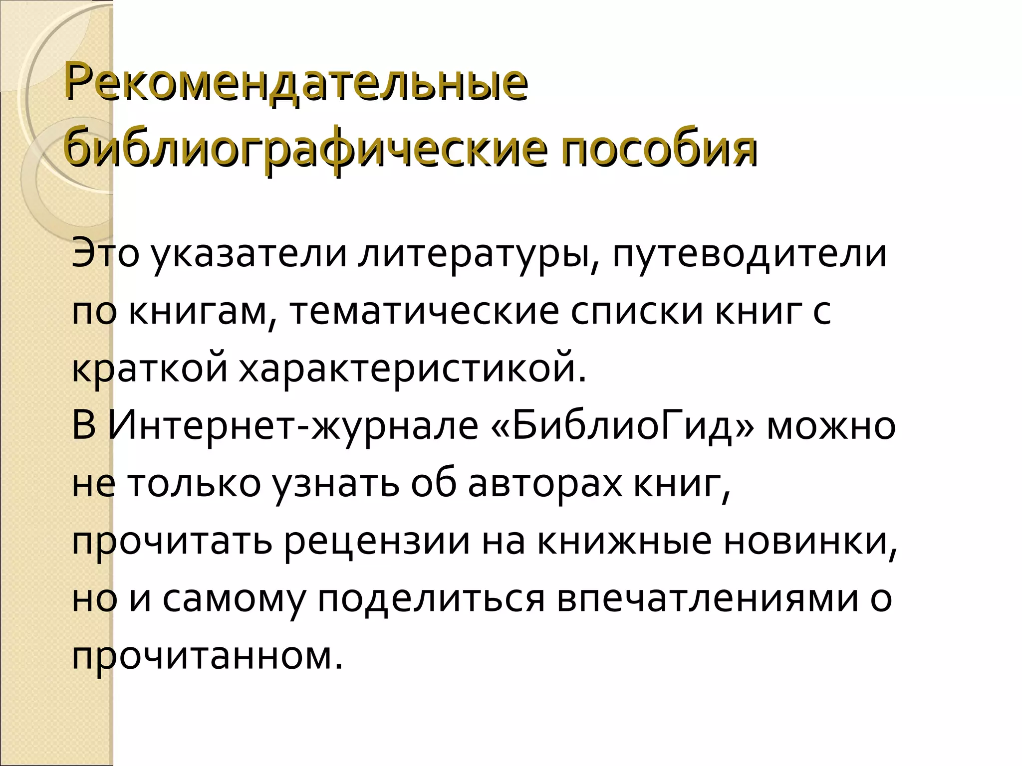 Рекомендательные
библиографические пособия
Это указатели литературы, путеводители
по книгам, тематические списки книг с
краткой характеристикой.
В Интернет-журнале «БиблиоГид» можно
не только узнать об авторах книг,
прочитать рецензии на книжные новинки,
но и самому поделиться впечатлениями о
прочитанном.

 