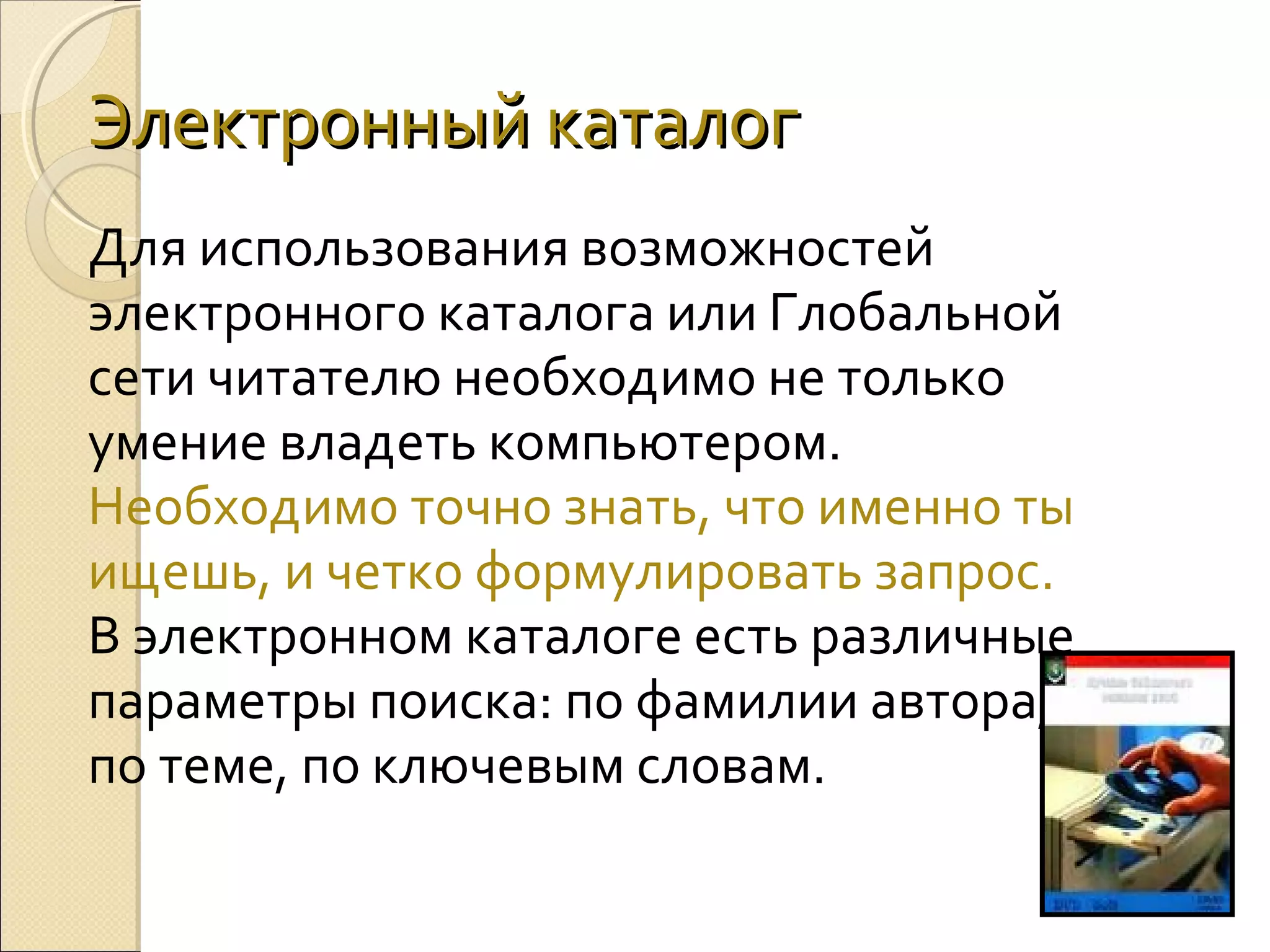 Электронный каталог
Для использования возможностей
электронного каталога или Глобальной
сети читателю необходимо не только
умение владеть компьютером.
Необходимо точно знать, что именно ты
ищешь, и четко формулировать запрос.
В электронном каталоге есть различные
параметры поиска: по фамилии автора,
по теме, по ключевым словам.

 