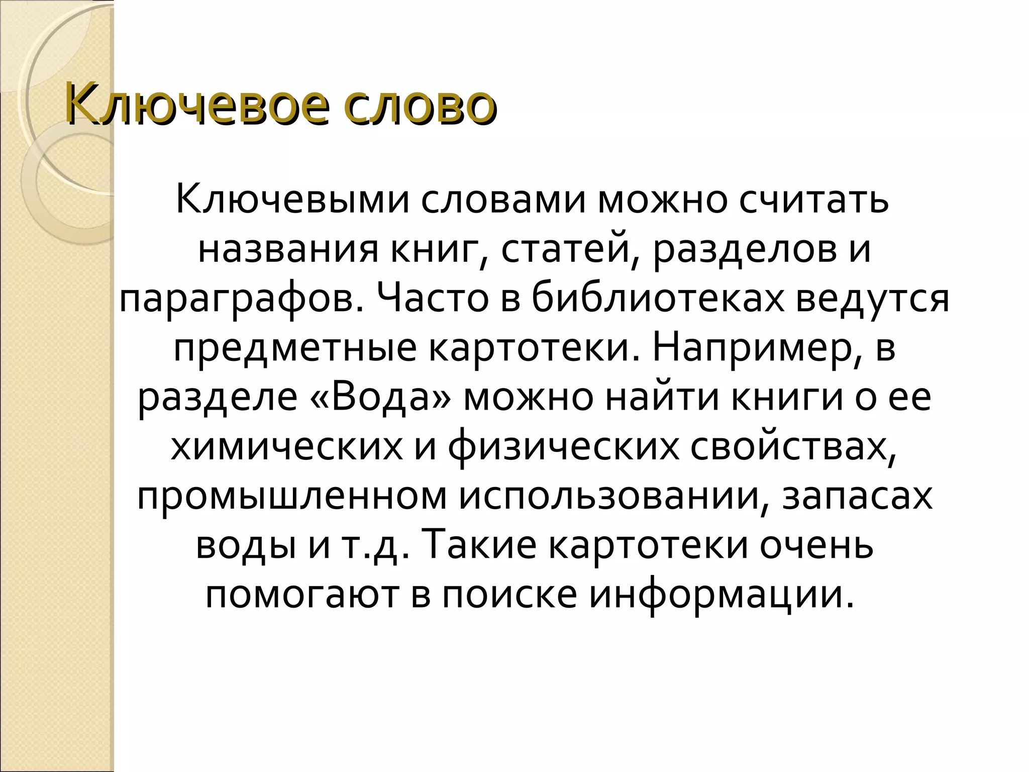 Ключевое слово
Ключевыми словами можно считать
названия книг, статей, разделов и
параграфов. Часто в библиотеках ведутся
предметные картотеки. Например, в
разделе «Вода» можно найти книги о ее
химических и физических свойствах,
промышленном использовании, запасах
воды и т.д. Такие картотеки очень
помогают в поиске информации.

 