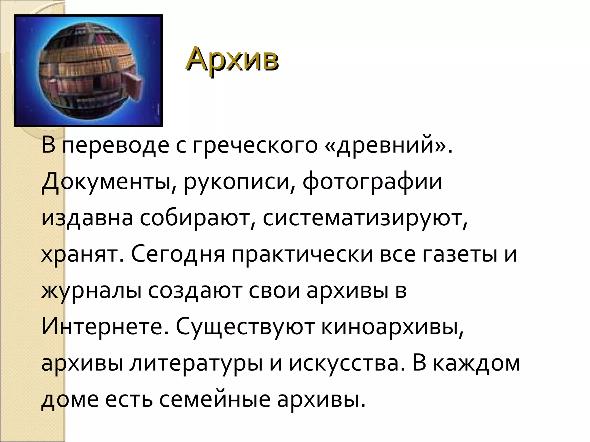 Архив
В переводе с греческого «древний».
Документы, рукописи, фотографии
издавна собирают, систематизируют,
хранят. Сегодня практически все газеты и
журналы создают свои архивы в
Интернете. Существуют киноархивы,
архивы литературы и искусства. В каждом
доме есть семейные архивы.

 