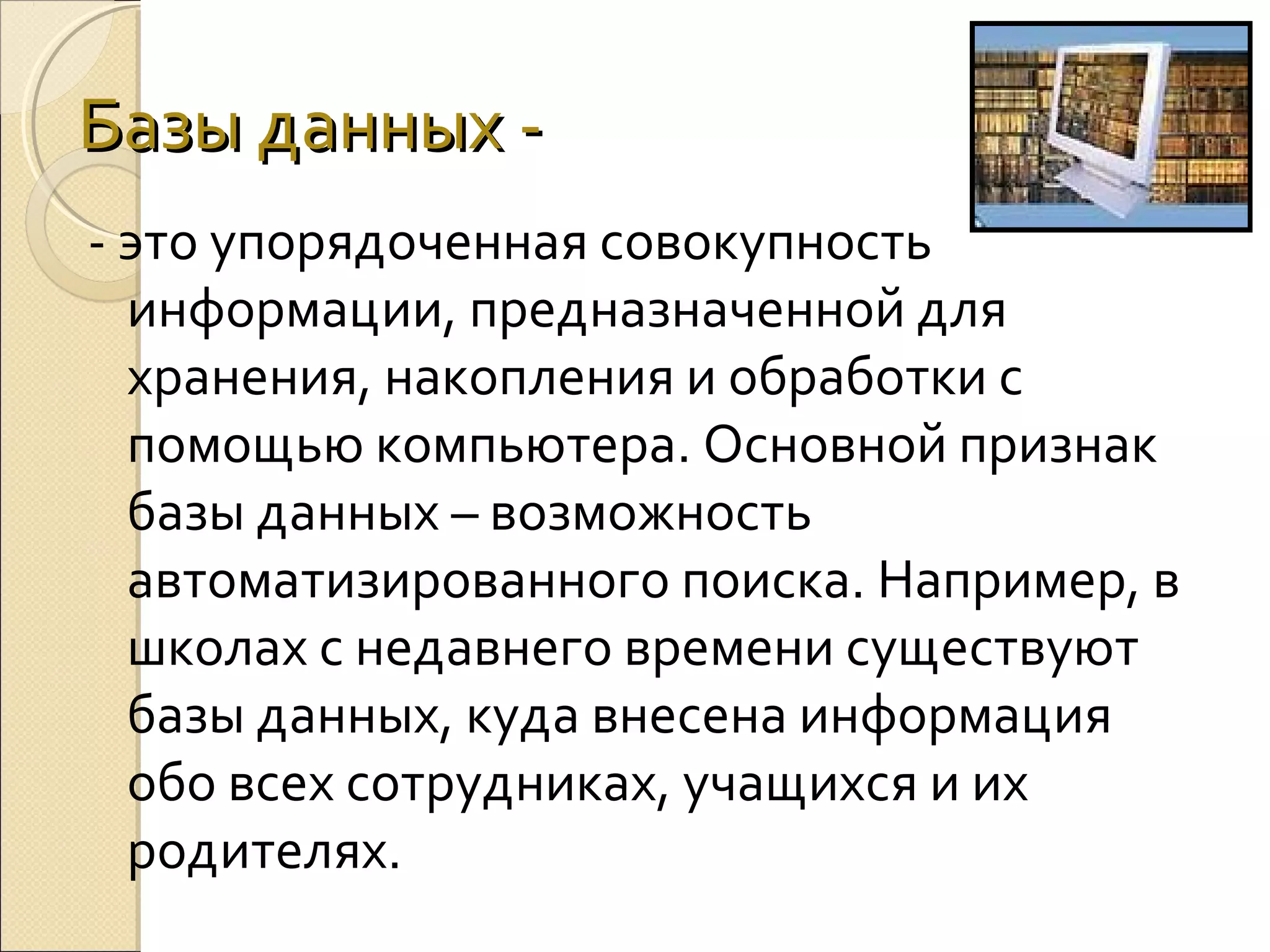 Базы данных - это упорядоченная совокупность
информации, предназначенной для
хранения, накопления и обработки с
помощью компьютера. Основной признак
базы данных – возможность
автоматизированного поиска. Например, в
школах с недавнего времени существуют
базы данных, куда внесена информация
обо всех сотрудниках, учащихся и их
родителях.

 