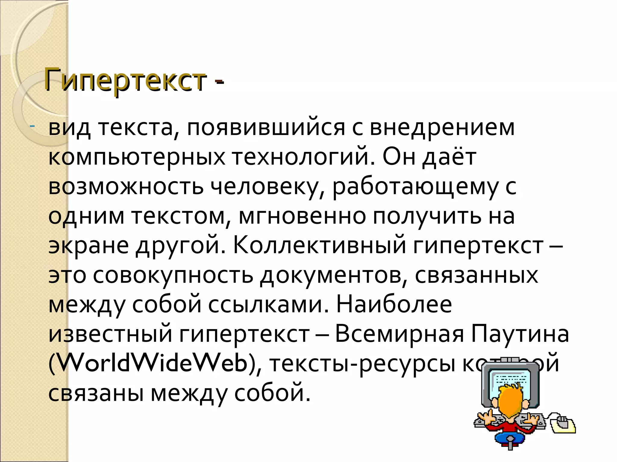 Гипертекст -

вид текста, появившийся с внедрением
компьютерных технологий. Он даёт
возможность человеку, работающему с
одним текстом, мгновенно получить на
экране другой. Коллективный гипертекст –
это совокупность документов, связанных
между собой ссылками. Наиболее
известный гипертекст – Всемирная Паутина
(WorldWideWeb), тексты-ресурсы которой
связаны между собой.

 