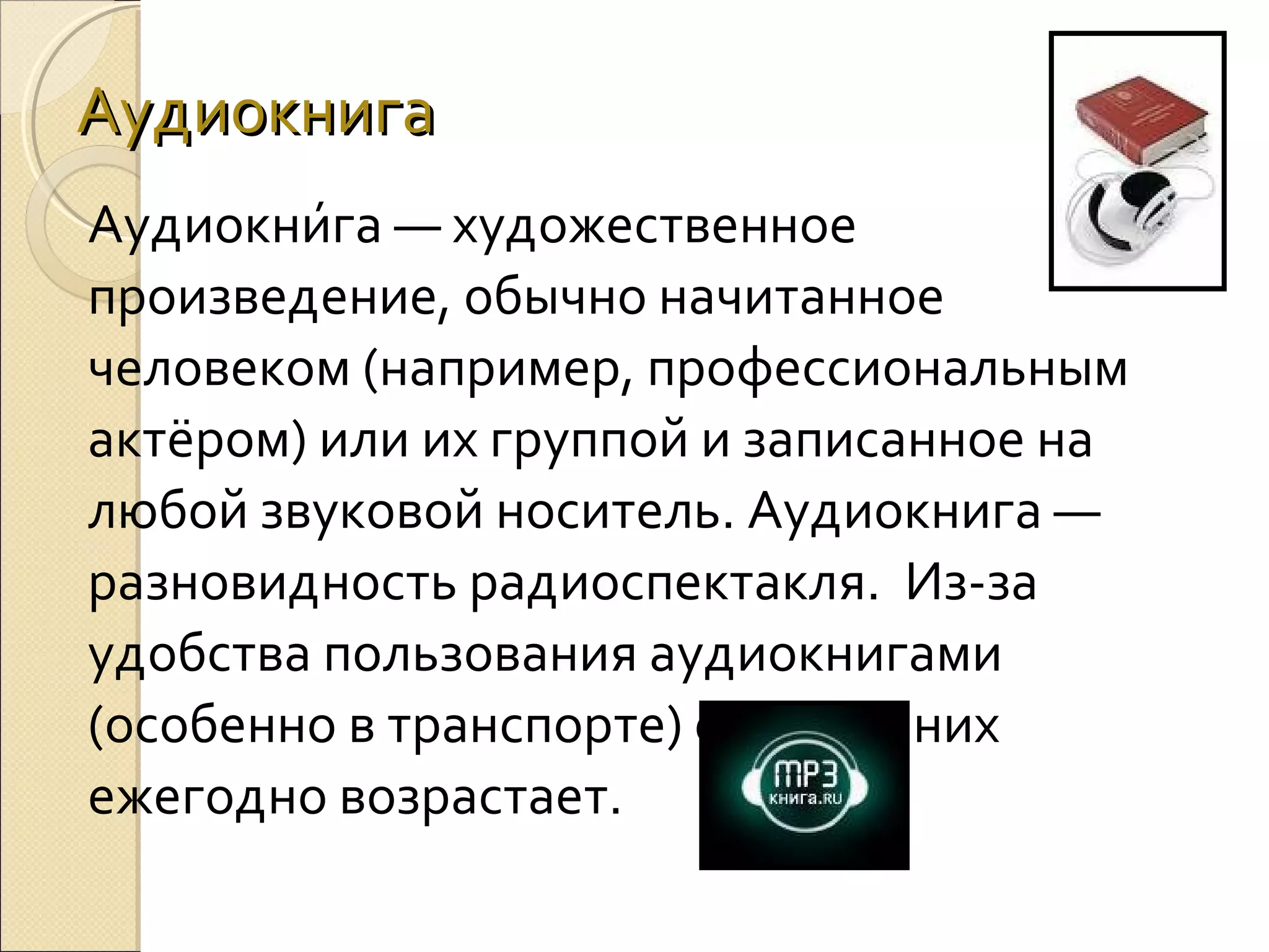 Аудиокнига
Аудиокни́га — художественное 
произведение, обычно начитанное 
человеком (например, профессиональным 
актёром) или их группой и записанное на 
любой звуковой носитель. Аудиокнига — 
разновидность радиоспектакля.  Из-за 
удобства пользования аудиокнигами 
(особенно в транспорте) спрос на них 
ежегодно возрастает. 

 
