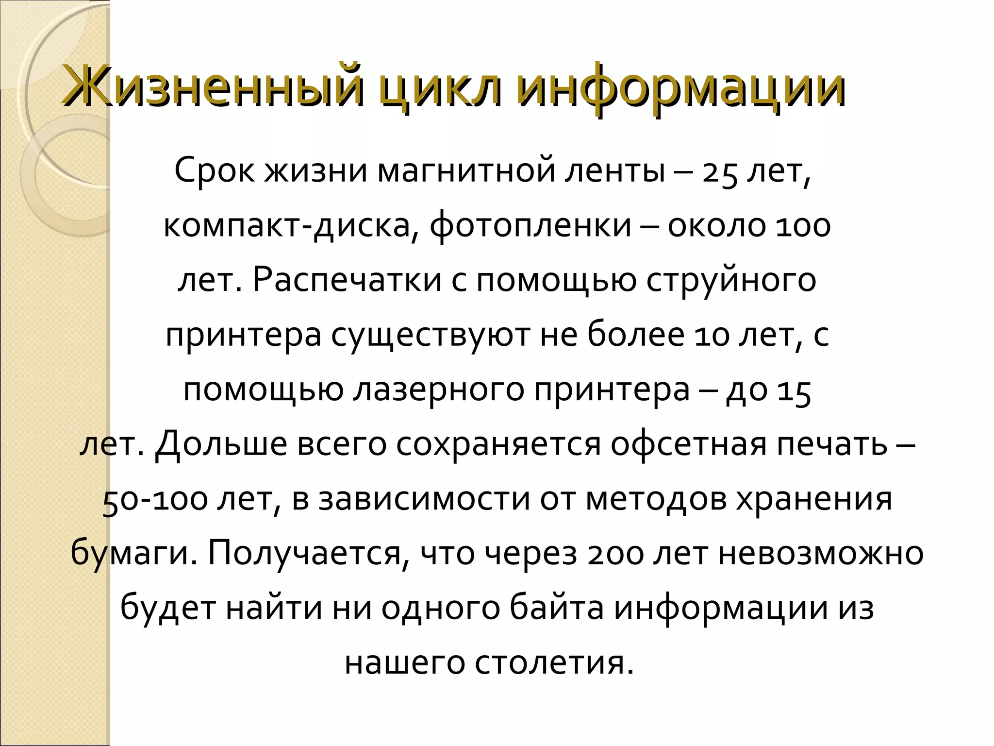 Жизненный цикл информации
Срок жизни магнитной ленты – 25 лет, 
компакт-диска, фотопленки – около 100
лет. Распечатки с помощью струйного
принтера существуют не более 10 лет, с
помощью лазерного принтера – до 15
лет. Дольше всего сохраняется офсетная печать –
50-100 лет, в зависимости от методов хранения
бумаги. Получается, что через 200 лет невозможно
будет найти ни одного байта информации из
нашего столетия.  

 