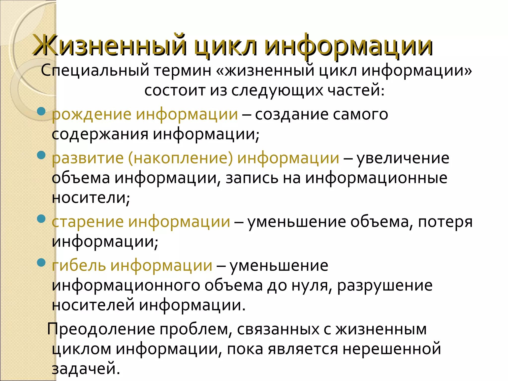 Жизненный цикл информации

Специальный термин «жизненный цикл информации» 
состоит из следующих частей:
 рождение информации – создание самого 
содержания информации;
 развитие (накопление) информации – увеличение 
объема информации, запись на информационные 
носители;
 старение информации – уменьшение объема, потеря 
информации;
 гибель информации – уменьшение 
информационного объема до нуля, разрушение 
носителей информации.
   Преодоление проблем, связанных с жизненным 
циклом информации, пока является нерешенной 
задачей.

 