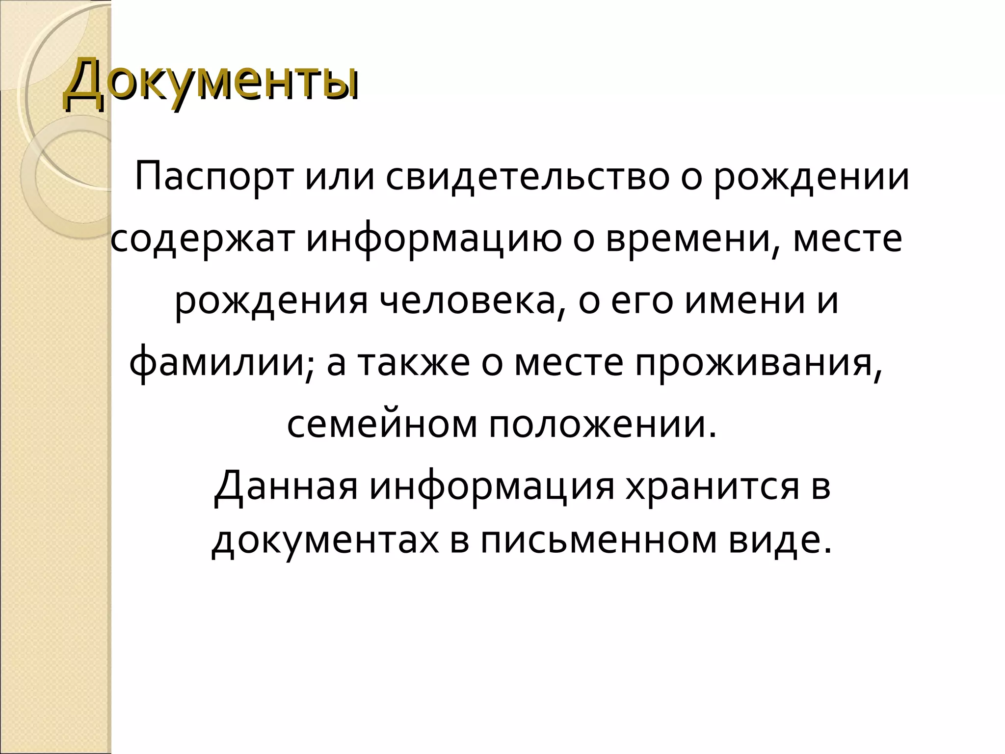 Документы
Паспорт или свидетельство о рождении
содержат информацию о времени, месте
рождения человека, о его имени и
фамилии; а также о месте проживания,
семейном положении.
Данная информация хранится в
документах в письменном виде.

 