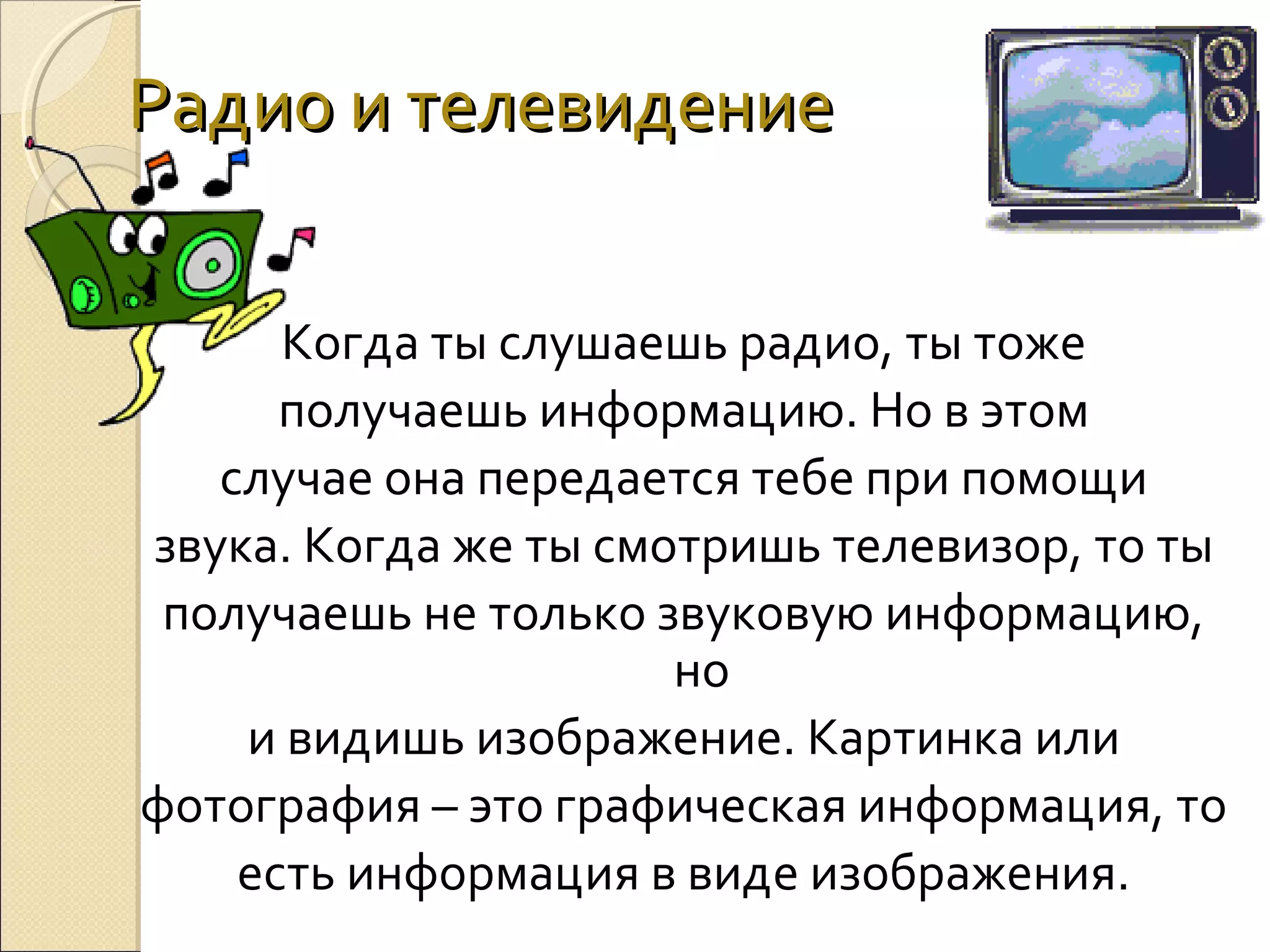Радио и телевидение
Когда ты слушаешь радио, ты тоже
получаешь информацию. Но в этом
случае она передается тебе при помощи
звука. Когда же ты смотришь телевизор, то ты
получаешь не только звуковую информацию,
но
и видишь изображение. Картинка или
фотография – это графическая информация, то
есть информация в виде изображения.

 