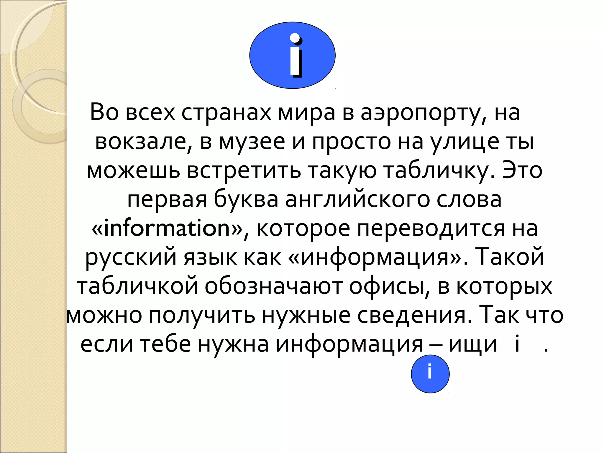 i
Во всех странах мира в аэропорту, на
вокзале, в музее и просто на улице ты
можешь встретить такую табличку. Это
первая буква английского слова
«information», которое переводится на
русский язык как «информация». Такой
табличкой обозначают офисы, в которых
можно получить нужные сведения. Так что
если тебе нужна информация – ищи i .
i

 