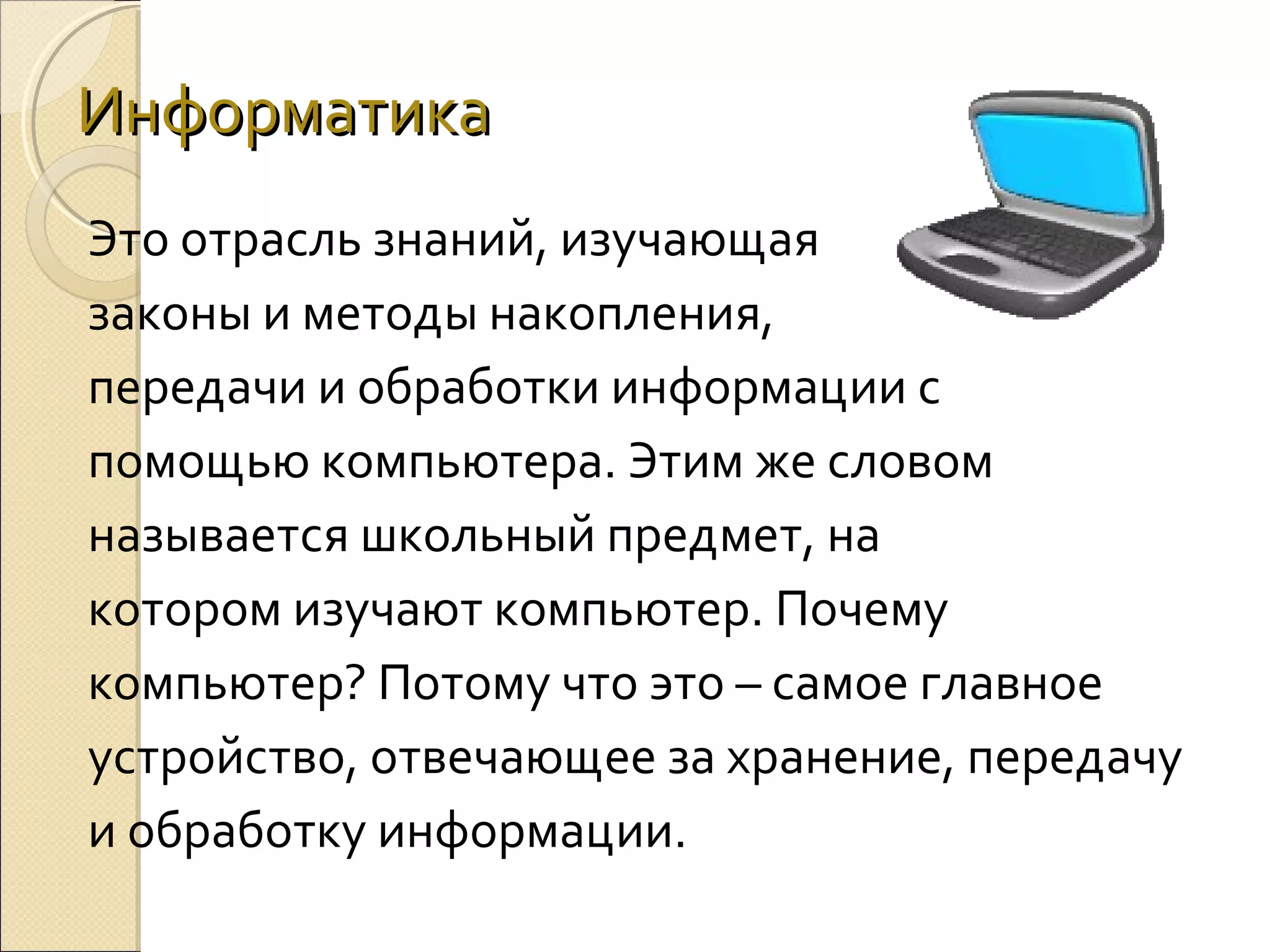 Информатика
Это отрасль знаний, изучающая
законы и методы накопления,
передачи и обработки информации с
помощью компьютера. Этим же словом
называется школьный предмет, на
котором изучают компьютер. Почему
компьютер? Потому что это – самое главное
устройство, отвечающее за хранение, передачу
и обработку информации.

 