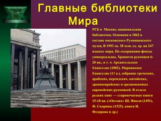 Главные библиотеки
Мира
РГБ в Москве, национальная

библиотека. Основана в 1862 в
составе московского Румянцевского
музея, В 1993 св. 38 млн. ед. хр. на 247
языках мира. По содержанию фонды
универсальны. Хранятся рукописи 620 вв., в т. ч. Архангельское
Евангелие (1002), Мариинское
Евангелие (11 в.), собрание греческих,
арабских, персидских, китайских,
древнееврейских и средневековых
европейских рукописей. В отделе
редких книг — старопечатные книги
15-18 вв. («Октоих» Ш. Фиоля (1491),
Ф. Скорины (1525), книги И.
Федорова и др.)

 