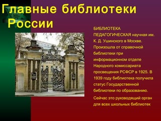 Главные библиотеки
России
БИБЛИОТЕКА

ПЕДАГОГИЧЕСКАЯ научная им.
К. Д. Ушинского в Москве.
Произошла от справочной
библиотеки при
информационном отделе
Народного комиссариата
просвещения РСФСР в 1925. В
1939 году библиотека получила
статус Государственной
библиотеки по образованию.
Сейчас это руководящий орган
для всех школьных библиотек

 