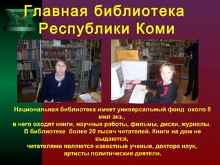 Главная библиотека
Республики Коми

Национальная библиотека имеет универсальный фонд около 8
мил экз.,
в него входят книги, научные работы, фильмы, диски, журналы.
В библиотеке более 20 тысяч читателей. Книги на дом не
выдаются,
читателями являются известные ученые, доктора наук,
артисты политические деятели.

 