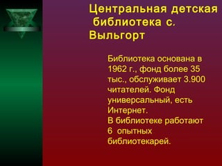 Центральная детская
библиотека с .
Выльгорт
Библиотека основана в
1962 г., фонд более 35
тыс., обслуживает 3.900
читателей. Фонд
универсальный, есть
Интернет.
В библиотеке работают
6 опытных
библиотекарей.

 