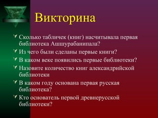 Викторина
 Сколько табличек (книг) насчитывала первая

библиотека Ашшурабанипала?
 Из чего были сделаны первые книги?
 В каком веке появились первые библиотеки?
 Назовите количество книг александрийской
библиотеки
 В каком году основана первая русская
библиотека?
 Кто основатель первой древнерусской
библиотеки?

 