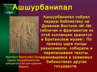 Ашшурбанипал
Ашшурбанипал собрал
первую библиотеку на
Древнем Востоке (20.720
табличек и фрагментов из
этой коллекции хранятся
в Британском музее ). По
приказу царя писцы
разыскивали , собирали и
переписывали тексты ,
Фрагмент баральефа.Перед
хранившиеся в храмовых
Царем Ашшурбанипалом
библиотеках других
находится стол для курения
государств .
Ладана.

 