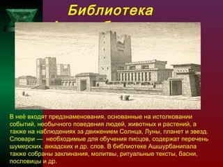 Библиотека
Ашшурбанипала

В неё входят предзнаменования, основанные на истолковании
событий, необычного поведения людей, животных и растений, а
также на наблюдениях за движением Солнца, Луны, планет и звезд.
Словари — необходимые для обучения писцов, содержат перечень
шумерских, аккадских и др. слов. В библиотеке Ашшурбанипала
также собраны заклинания, молитвы, ритуальные тексты, басни,
пословицы и др.

 
