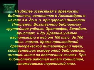 Наиболее известная в древности
библиотека, основанная в Александрии в
начале 3 в. до н. э. при царской династии
Птолемеи. Возглавляли библиотеку
крупнейшие учёные: Эратосфен, Зенодот,
Аристарх и др. Древние учёные
насчитывали в ней от 100 тыс. до 700
тыс. томов. Кроме произведений
древнегреческой литературы и науки,
составлявших основу этой библиотеки,
имелись книги на восточных языках. При
библиотеке работал штат копиистов,
занимавшихся перепиской книг.

 