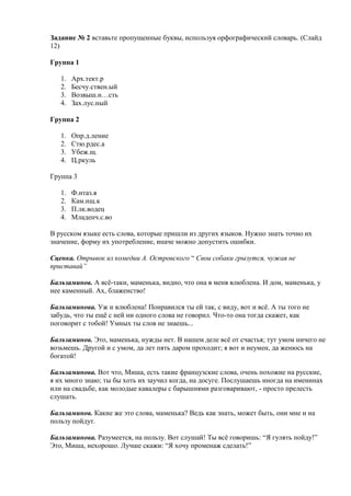 Задание № 2 вставьте пропущенные буквы, используя орфографический словарь. (Слайд
12)
Группа 1
1.
2.
3.
4.

Арх.тект.р
Бесчу.ствен.ый
Возвыш.н…сть
Зах.лус.ный

Группа 2
1.
2.
3.
4.

Опр.д.ление
Стю.рдес.а
Убеж.щ.
Ц.ркуль

Группа 3
1.
2.
3.
4.

Ф.нтаз.я
Кам.нщ.к
П.лк.водец
Младенч.с.во

В русском языке есть слова, которые пришли из других языков. Нужно знать точно их
значение, форму их употребление, иначе можно допустить ошибки.
Сценка. Отрывок из комедии А. Островского “ Свои собаки грызутся, чужая не
приставай”
Бальзаминов. А всѐ-таки, маменька, видно, что она в меня влюблена. И дом, маменька, у
нее каменный. Ах, блаженство!
Бальзаминова. Уж и влюблена! Понравился ты ей так, с виду, вот и всѐ. А ты того не
забудь, что ты ещѐ с ней ни одного слова не говорил. Что-то она тогда скажет, как
поговорит с тобой! Умных ты слов не знаешь...
Бальзаминов. Это, маменька, нужды нет. В нашем деле всѐ от счастья; тут умом ничего не
возьмешь. Другой и с умом, да лет пять даром проходит; я вот и неумен, да женюсь на
богатой!
Бальзаминова. Вот что, Миша, есть такие французские слова, очень похожие на русские,
я их много знаю; ты бы хоть их заучил когда, на досуге. Послушаешь иногда на именинах
или на свадьбе, как молодые кавалеры с барышнями разговаривают, - просто прелесть
слушать.
Бальзаминов. Какие же это слова, маменька? Ведь как знать, может быть, они мне и на
пользу пойдут.
Бальзаминова. Разумеется, на пользу. Вот слушай! Ты всѐ говоришь: “Я гулять пойду!”
Это, Миша, нехорошо. Лучше скажи: “Я хочу променаж сделать!”

 
