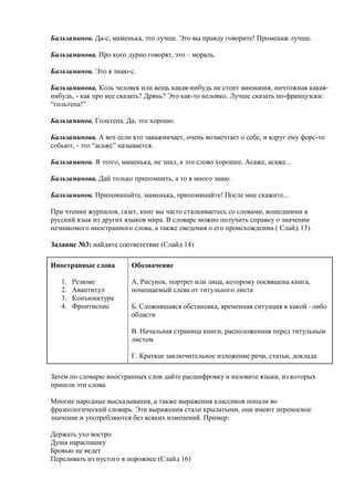 Бальзаминов. Да-с, маменька, это лучше. Это вы правду говорите! Променаж лучше.
Бальзаминова. Про кого дурно говорят, это – мораль.
Бальзаминов. Это я знаю-с.
Бальзаминова. Коль человек или вещь какая-нибудь не стоит внимания, ничтожная какаянибудь, - как про нее сказать? Дрянь? Это как-то неловко. Лучше сказать по-французски:
“гольтепа!”
Бальзаминов. Гольтепа. Да, это хорошо.
Бальзаминова. А вот если кто заважничает, очень возмечтает о себе, и вдруг ему форс-то
собьют, - это “асаже” называется.
Бальзаминов. Я этого, маменька, не знал, а это слово хорошее. Асаже, асаже...
Бальзаминова. Дай только припомнить, а то я много знаю.
Бальзаминов. Припоминайте, маменька, припоминайте! После мне скажите...
При чтении журналов, газет, книг вы часто сталкиваетесь со словами, вошедшими в
русский язык из других языков мира. В словаре можно получить справку о значении
незнакомого иностранного слова, а также сведения о его происхождении.( Слайд 13).
Задание №3: найдите соответствие (Слайд 14)
Иностранные слова
1.
2.
3.
4.

Резюме
Авантитул
Конъюнктура
Фронтиспис

Обозначение
А. Рисунок, портрет или лица, которому посвящена книга,
помещаемый слева от титульного листа
Б. Сложившаяся обстановка, временная ситуация в какой –либо
области
В. Начальная страница книги, расположенная перед титульным
листом
Г. Краткое заключительное изложение речи, статьи, доклада

Затем по словарю иностранных слов дайте расшифровку и назовите языки, из которых
пришли эти слова.
Многие народные высказывания, а также выражения классиков попали во
фразеологический словарь. Эти выражения стали крылатыми, они имеют переносное
значение и употребляются без всяких изменений. Пример:
Держать ухо востро
Душа нараспашку
Бровью не ведет
Переливать из пустого в порожнее (Слайд 16)

 