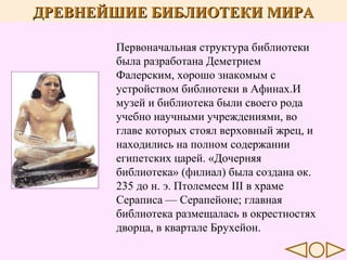 ДРЕВНЕЙШИЕ БИБЛИОТЕКИ МИРА

..

Первоначальная структура библиотеки
была разработана Деметрием
Фалерским, хорошо знакомым с
устройством библиотеки в Афинах.И
музей и библиотека были своего рода
учебно научными учреждениями, во
главе которых стоял верховный жрец, и
находились на полном содержании
египетских царей. «Дочерняя
библиотека» (филиал) была создана ок.
235 до н. э. Птолемеем III в храме
Сераписа — Серапейоне; главная
библиотека размещалась в окрестностях
дворца, в квартале Брухейон.

 