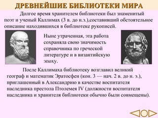 ДРЕВНЕЙШИЕ БИБЛИОТЕКИ МИРА
Долгое время хранителем библиотеки был знаменитый
поэт и ученый Каллимах (3 в. до н.э.),составивший обстоятельное
описание находившихся в библиотеке рукописей.
Ныне утраченная, эта работа
сохраняла свою значимость
справочника по греческой
литературе и в византийскую
эпоху.
После Каллимаха библиотеку возглавил великий
географ и математик Эратосфен (кон. 3 — нач. 2 в. до н. э.),
приглашенный в Александрию в качестве воспитателя
наследника престола Птолемея IV (должности воспитателя
наследника и хранителя библиотеки обычно были совмещены).

 