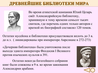 ДРЕВНЕЙШИЕ БИБЛИОТЕКИ МИРА
Во время египетской кампании Юлий Цезарь
сжёг Александрийскую библиотеку,
хранившую к тому времени семьсот тысяч
свитков, где перечень одних только авторов с
краткой их биографией составлял 120 томов.
Остатки мусейона и библиотеки просуществовали вплоть до 3 в.
до н.э. ( ликвидированы при императоре Аврелиане в 272-273)
«Дочерняя библиотека» была уничтожена после
выхода эдикта императора Феодосия I Великого
против языческих культов в 391.
Остатки некогда богатейшего собрания
книг были сожжены в 9 в. во время завоевания
Александрии арабами.

 