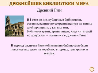 ДРЕВНЕЙШИЕ БИБЛИОТЕКИ МИРА
Древний Рим
В I веке до н.э. публичные библиотеки,
организованные по сохранившемуся до наших
дней принципу: с каталогами,
библиотекарями, хранилищем, куда читателей
не допускали – появились в Древнем Риме.
В период расцвета Римской империи библиотеки были
повсеместно, даже на кораблях, в термах, при храмах и
театрах.

 