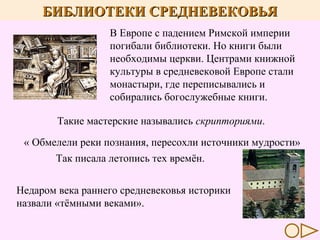 БИБЛИОТЕКИ СРЕДНЕВЕКОВЬЯ
В Европе с падением Римской империи
погибали библиотеки. Но книги были
необходимы церкви. Центрами книжной
культуры в средневековой Европе стали
монастыри, где переписывались и
собирались богослужебные книги.
Такие мастерские назывались скрипториями.
« Обмелели реки познания, пересохли источники мудрости»
Так писала летопись тех времён.
Недаром века раннего средневековья историки
назвали «тёмными веками».

 