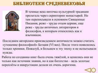 БИБЛИОТЕКИ СРЕДНЕВЕКОВЬЯ
В темные века ниточка культурной традиции
пролегала через скриптории монастырей. Но
там переписывали в основном Священные
Писания, реже - труды отцов церкви, еще
реже - труды античных литераторов и
философов, к которым относились как к
язычникам.
Последним авторским произведением античности можно считать
«утешение философией» Боэция (VI век). После этого появлялись
только хроники. Пожалуй, в большем в эту эпоху и не испытывали
нужды.
Работа по созданию книг была очень тяжёлой, и ценились они не
только как источник знания, но и как богатство – ведь золотые
переплёты и инкрустации делали их очень дорогими.

 