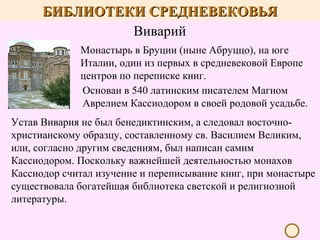 БИБЛИОТЕКИ СРЕДНЕВЕКОВЬЯ
Виварий
Монастырь в Бруции (ныне Абруццо), на юге
Италии, один из первых в средневековой Европе
центров по переписке книг.
Основан в 540 латинским писателем Магном
Аврелием Кассиодором в своей родовой усадьбе.
Устав Вивария не был бенедиктинским, а следовал восточнохристианскому образцу, составленному св. Василием Великим,
или, согласно другим сведениям, был написан самим
Кассиодором. Поскольку важнейшей деятельностью монахов
Кассиодор считал изучение и переписывание книг, при монастыре
существовала богатейшая библиотека светской и религиозной
литературы.

 