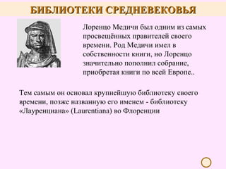 БИБЛИОТЕКИ СРЕДНЕВЕКОВЬЯ
Лоренцо Медичи был одним из самых
просвещённых правителей своего
времени. Род Медичи имел в
собственности книги, но Лоренцо
значительно пополнил собрание,
приобретая книги по всей Европе..
Тем самым он основал крупнейшую библиотеку своего
времени, позже названную его именем - библиотеку
«Лауренциана» (Laurentiana) во Флоренции

 
