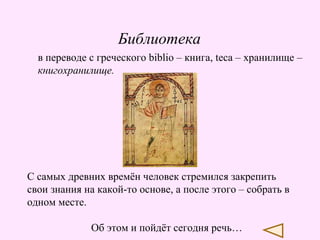 Библиотека
в переводе с греческого biblio – книга, teca – хранилище –
книгохранилище.

С самых древних времён человек стремился закрепить
свои знания на какой-то основе, а после этого – собрать в
одном месте.
Об этом и пойдёт сегодня речь…

 