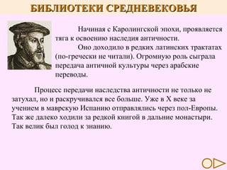 БИБЛИОТЕКИ СРЕДНЕВЕКОВЬЯ
Начиная с Каролингской эпохи, проявляется
тяга к освоению наследия античности.
Оно доходило в редких латинских трактатах
(по-гречески не читали). Огромную роль сыграла
передача античной культуры через арабские
переводы.
Процесс передачи наследства античности не только не
затухал, но и раскручивался все больше. Уже в X веке за
учением в маврскую Испанию отправлялись через пол-Европы.
Так же далеко ходили за редкой книгой в дальние монастыри.
Так велик был голод к знанию.

 