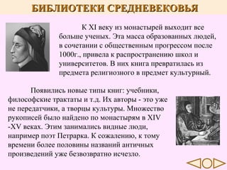 БИБЛИОТЕКИ СРЕДНЕВЕКОВЬЯ
К XI веку из монастырей выходит все
больше ученых. Эта масса образованных людей,
в сочетании с общественным прогрессом после
1000г., привела к распространению школ и
университетов. В них книга превратилась из
предмета религиозного в предмет культурный.
Появились новые типы книг: учебники,
философские трактаты и т.д. Их авторы - это уже
не передатчики, а творцы культуры. Множество
рукописей было найдено по монастырям в XIV
-XV веках. Этим занимались видные люди,
например поэт Петрарка. К сожалению, к тому
времени более половины названий античных
произведений уже безвозвратно исчезло.

 