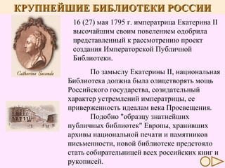 КРУПНЕЙШИЕ БИБЛИОТЕКИ РОССИИ
16 (27) мая 1795 г. императрица Екатерина II
высочайшим своим повелением одобрила
представленный к рассмотрению проект
создания Императорской Публичной
Библиотеки.
По замыслу Екатерины II, национальная
Библиотека должна была олицетворять мощь
Российского государства, созидательный
характер устремлений императрицы, ее
приверженность идеалам века Просвещения.
Подобно "образцу знатнейших
публичных библиотек" Европы, хранивших
архивы национальной печати и памятников
письменности, новой библиотеке предстояло
стать собирательницей всех российских книг и
рукописей.

 