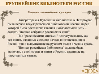 КРУПНЕЙШИЕ БИБЛИОТЕКИ РОССИИ

Императорская Публичная библиотека в Петербурге
была первой государственной библиотекой России, перед
которой была поставлена главная и обязательная цель создать "полное собрание российских книг".
Под "российскими книгами" подразумевались как
все книги, изданные с самого начала книгопечатания в
России, так и выпущенные на русском языке в чужих краях.
"Полная российская библиотека" должна была
включать в свой состав и книги о России, изданные на
иностранных языках

 