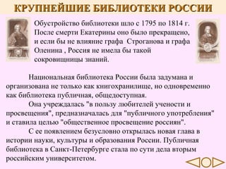 КРУПНЕЙШИЕ БИБЛИОТЕКИ РОССИИ
Обустройство библиотеки шло с 1795 по 1814 г.
После смерти Екатерины оно было прекращено,
и если бы не влияние графа Строганова и графа
Оленина , Россия не имела бы такой
сокровищницы знаний.
Национальная библиотека России была задумана и
организована не только как книгохранилище, но одновременно
как библиотека публичная, общедоступная.
Она учреждалась "в пользу любителей учености и
просвещения", предназначалась для "публичного употребления"
и ставила целью "общественное просвещение россиян".
С ее появлением безусловно открылась новая глава в
истории науки, культуры и образования России. Публичная
библиотека в Санкт-Петербурге стала по сути дела вторым
российским университетом.

 