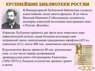 КРУПНЕЙШИЕ БИБЛИОТЕКИ РОССИИ
В Императорской Публичной библиотеке служили
известнейшие люди своего времени. В их числе
Василий Иванович Собольщиков, основатель
всемирно известной коллекции иностранных книг
о России «Rossika».
В фондах Публички хранится две трети всех известных книг
кириллической печати, самая большая коллекция книг
петровской эпохи, напечатанная гражданским шрифтом (423 из
известных 611), около 400 тыс. памятников письменности.
В рукописном фонде хранится 40 тыс. рукописных
книг, в том числе первая датированная
древнерусская книга «Остромирово Евангелие»
(1056-1057гг), большое количество древних грамот
и актов.

 