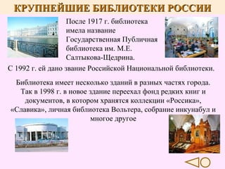 КРУПНЕЙШИЕ БИБЛИОТЕКИ РОССИИ
После 1917 г. библиотека
имела название
Государственная Публичная
библиотека им. М.Е.
Салтыкова-Щедрина.
С 1992 г. ей дано звание Российской Национальной библиотеки.
Библиотека имеет несколько зданий в разных частях города.
Так в 1998 г. в новое здание переехал фонд редких книг и
документов, в котором хранятся коллекции «Россика»,
«Славика», личная библиотека Вольтера, собрание инкунабул и
многое другое

 