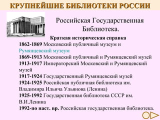 КРУПНЕЙШИЕ БИБЛИОТЕКИ РОССИИ
Российская Государственная
Библиотека.
Краткая историческая справка
1862-1869 Московский публичный музеум и
Румянцевский музеум
1869-1913 Московский публичный и Румянцевский музей
1913-1917 Императорский Московский и Румянцевский
музей
1917-1924 Государственный Румянцевский музей
1924-1925 Российская публичная библиотека им.
Владимира Ильича Ульянова (Ленина)
1925-1992 Государственная библиотека СССР им.
В.И.Ленина
1992-по наст. вр. Российская государственная библиотека.

 