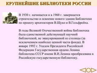 КРУПНЕЙШИЕ БИБЛИОТЕКИ РОССИИ
В 1930 г. начинается и в 1960 г. завершается
строительство и освоение нового здания Библиотеки
по проекту архитекторов В.Щуко и В.Гельфрейха.
В годы Великой Отечественной войны Библиотека
была единственной действующей научной
библиотекой, не эвакуированной из столицы (за
исключением наиболее ценной части фонда). В
январе 1992 г. Указом Президента Российской
Федерации Государственная ордена Ленина
библиотека СССР имени В.И.Ленина преобразована в
Российскую государственную библиотеку.

 